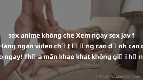 sex anime không che Xem ngay sex jav full HD miễn phí - Hàng ngàn video chất lượng cao đỉnh cao chỉ cần click vào ngay! Thỏa mãn khao khát không giới hạn, đón chờ những trải nghiệm mới lạ!