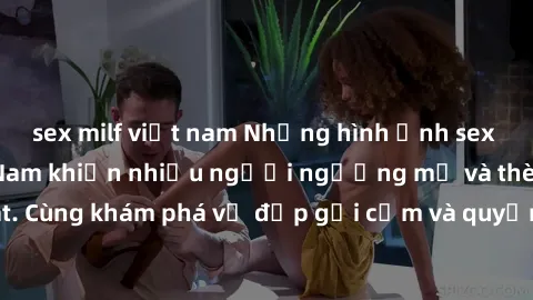 sex milf việt nam Những hình ảnh sex gái sinh viên Việt Nam khiến nhiều người ngưỡng mộ và thèm khát. Cùng khám phá vẻ đẹp gợi cảm và quyến rũ của những cô gái trẻ này.