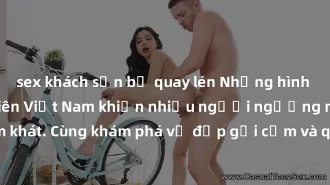 sex khách sạn bị quay lén Những hình ảnh sex gái sinh viên Việt Nam khiến nhiều người ngưỡng mộ và thèm khát. Cùng khám phá vẻ đẹp gợi cảm và quyến rũ của những cô gái trẻ này.