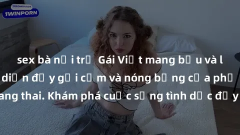 sex bà nội trợ Gái Việt mang bầu và làm tình: Màn trình diễn đầy gợi cảm và nóng bỏng của phụ nữ mang thai. Khám phá cuộc sống tình dục đầy hấp dẫn và mới lạ của họ!