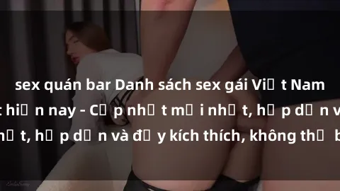 sex quán bar Danh sách sex gái Việt Nam sinh viên hot nhất hiện nay - Cập nhật mới nhất, hấp dẫn và đầy kích thích, không thể bỏ qua!