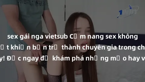 sex gái nga vietsub Cẩm nang sex không che: Những bí quyết khiến bạn trở thành chuyên gia trong chuyện ấy! Đọc ngay để khám phá những mẹo hay và bí quyết tình dục không che.