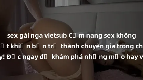 sex gái nga vietsub Cẩm nang sex không che: Những bí quyết khiến bạn trở thành chuyên gia trong chuyện ấy! Đọc ngay để khám phá những mẹo hay và bí quyết tình dục không che.