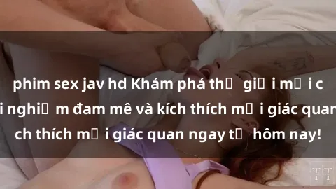 phim sex jav hd Khám phá thế giới mới của sex online: trải nghiệm đam mê và kích thích mọi giác quan ngay từ hôm nay!