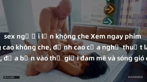 sex người lớn không che Xem ngay phim sex HD chất lượng cao không che, đỉnh cao của nghệ thuật làm tình, đưa bạn vào thế giới đam mê và sóng gió của tình yêu không giới hạn.