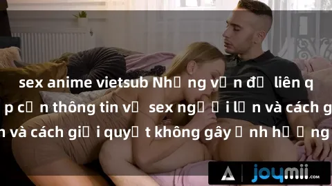 sex anime vietsub Những vấn đề liên quan đến việc tiếp cận thông tin về sex người lớn và cách giải quyết không gây ảnh hưởng đến trẻ em