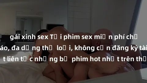 gái xinh sex Tải phim sex miễn phí chất lượng cao độc đáo, đa dạng thể loại, không cần đăng ký tài khoản. Cập nhật liên tục những bộ phim hot nhất trên thị trường. Sự lựa chọn hàng đầu cho người yêu t
