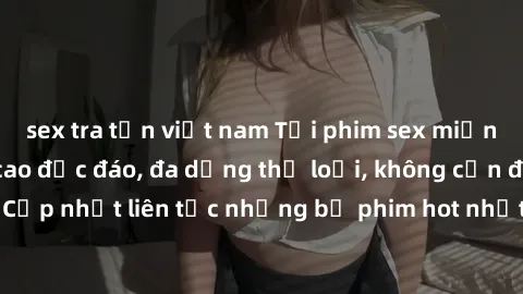 sex tra tấn việt nam Tải phim sex miễn phí chất lượng cao độc đáo, đa dạng thể loại, không cần đăng ký tài khoản. Cập nhật liên tục những bộ phim hot nhất trên thị trường. Sự lựa chọn hàng đầu cho ngư