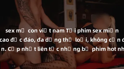sex mẹ con việt nam Tải phim sex miễn phí chất lượng cao độc đáo, đa dạng thể loại, không cần đăng ký tài khoản. Cập nhật liên tục những bộ phim hot nhất trên thị trường. Sự lựa chọn hàng đầu cho ngườ