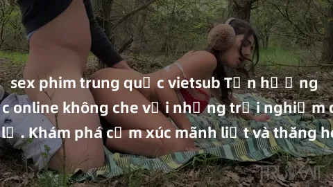 sex phim trung quốc vietsub Tận hưởng cuộc sống tình dục online không che với những trải nghiệm độc đáo và mới lạ. Khám phá cảm xúc mãnh liệt và thăng hoa cùng đối tác tại các trang web chuyên nghiệp.