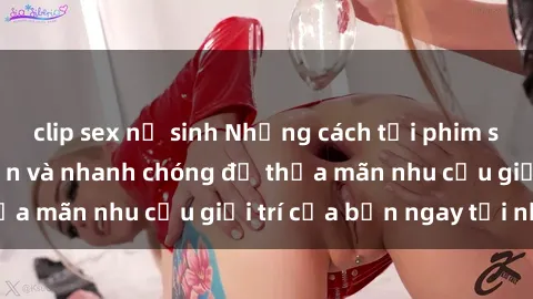 clip sex nữ sinh Những cách tải phim sex về máy đơn giản và nhanh chóng để thỏa mãn nhu cầu giải trí của bạn ngay tại nhà