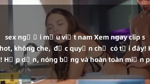 sex người mẫu việt nam Xem ngay clip sex không che cực hot, không che,  độc quyền chỉ có tại đây! Hấp dẫn, nóng bỏng và hoàn toàn miễn phí, không thể bỏ qua!