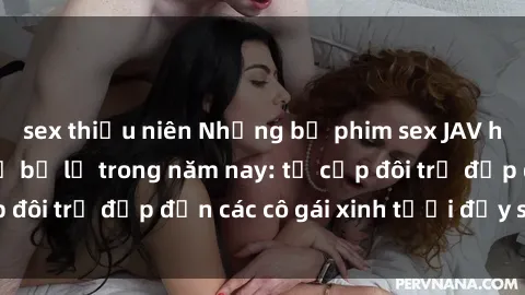 sex thiếu niên Những bộ phim sex JAV hot nhất không thể bỏ lỡ trong năm nay: từ cặp đôi trẻ đẹp đến các cô gái xinh tươi đầy sức hút.