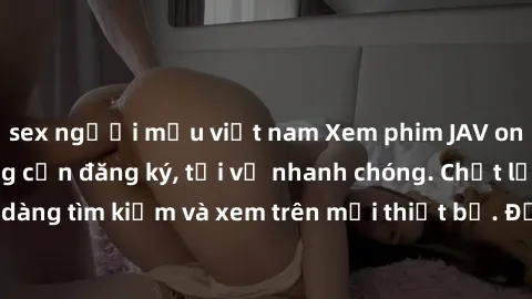 sex người mẫu việt nam Xem phim JAV online miễn phí không cần đăng ký, tải về nhanh chóng. Chất lượng HD, dễ dàng tìm kiếm và xem trên mọi thiết bị. Đặc biệt, không quảng cáo làm phiền.