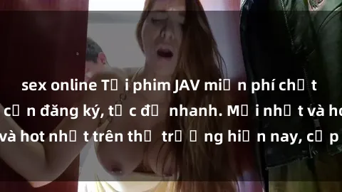 sex online Tải phim JAV miễn phí chất lượng cao, không cần đăng ký, tốc độ nhanh. Mới nhất và hot nhất trên thị trường hiện nay, cập nhật hàng ngày.