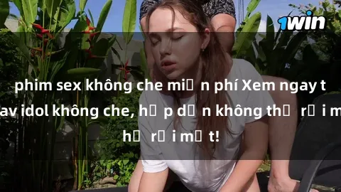 phim sex không che miễn phí Xem ngay top jav idol không che, hấp dẫn không thể rời mắt!