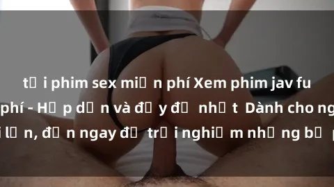 tải phim sex miễn phí Xem phim jav full HD online miễn phí - Hấp dẫn và đầy đủ nhất  Dành cho người lớn, đến ngay để trải nghiệm những bộ phim hấp dẫn và hấp dẫn.