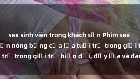 sex sinh viên trong khách sạn Phim sex sinh viên: Câu chuyện nóng bỏng của lứa tuổi trẻ trong giới trẻ hiện đại, đầy lửa và đam mê