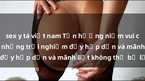 sex y tá việt nam Tận hưởng niềm vui của sex với gái trẻ: những trải nghiệm đầy hấp dẫn và mãnh liệt không thể bỏ lỡ