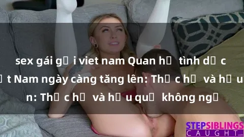 sex gái gọi viet nam Quan hệ tình dục của nữ sinh Việt Nam ngày càng tăng lên: Thực hư và hậu quả không ngờ