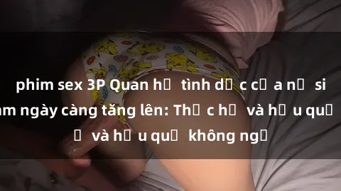 phim sex 3P Quan hệ tình dục của nữ sinh Việt Nam ngày càng tăng lên: Thực hư và hậu quả không ngờ