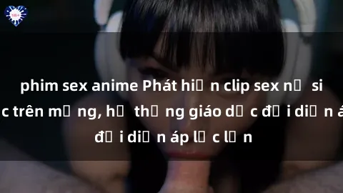 phim sex anime Phát hiện clip sex nữ sinh gây sốc trên mạng, hệ thống giáo dục đối diện áp lực lớn