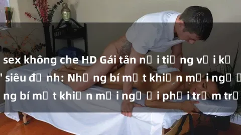 sex không che HD Gái tân nổi tiếng với kỹ năng 'làm tình' siêu đỉnh: Những bí mật khiến mọi người phải trầm trồ