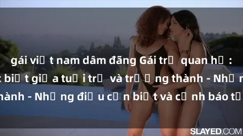 gái việt nam dâm đãng Gái trẻ quan hệ: Mối quan hệ khác biệt giữa tuổi trẻ và trưởng thành - Những điều cần biết và cảnh báo từ chuyên gia