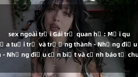 sex ngoài trời Gái trẻ quan hệ: Mối quan hệ khác biệt giữa tuổi trẻ và trưởng thành - Những điều cần biết và cảnh báo từ chuyên gia