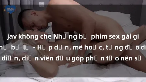 jav không che Những bộ phim sex gái già đỉnh cao không thể bỏ lỡ - Hấp dẫn, mê hoặc, từng đạo diễn, diễn viên đều góp phần tạo nên sự hấp dẫn, kích thích.