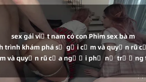 sex gái việt nam có con Phim sex bà mẹ nóng bỏng: Hành trình khám phá sự gợi cảm và quyến rũ của người phụ nữ trưởng thành.