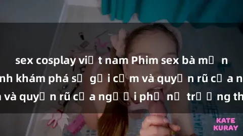 sex cosplay việt nam Phim sex bà mẹ nóng bỏng: Hành trình khám phá sự gợi cảm và quyến rũ của người phụ nữ trưởng thành.