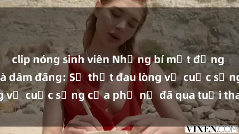 clip nóng sinh viên Những bí mật đằng sau vẻ ngoài gái già dâm đãng: Sự thật đau lòng về cuộc sống của phụ nữ đã qua tuổi thanh xuân
