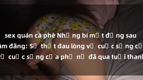 sex quán cà phê Những bí mật đằng sau vẻ ngoài gái già dâm đãng: Sự thật đau lòng về cuộc sống của phụ nữ đã qua tuổi thanh xuân