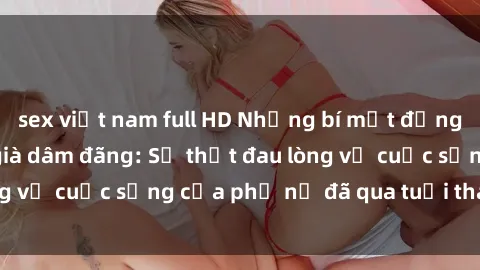 sex việt nam full HD Những bí mật đằng sau vẻ ngoài gái già dâm đãng: Sự thật đau lòng về cuộc sống của phụ nữ đã qua tuổi thanh xuân