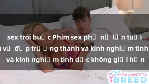 sex trói buộc Phim sex phụ nữ lớn tuổi: Sức hút đằng sau vẻ đẹp trưởng thành và kinh nghiệm tình dục không giới hạn