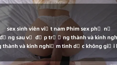 sex sinh viên việt nam Phim sex phụ nữ lớn tuổi: Sức hút đằng sau vẻ đẹp trưởng thành và kinh nghiệm tình dục không giới hạn
