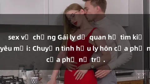 sex vợ chồng Gái ly dị quan hệ tìm kiếm tình yêu mới: Chuyện tình hậu ly hôn của phụ nữ trẻ.