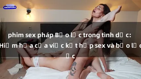 phim sex pháp Bạo lực trong tình dục: Hiểm họa của việc kết hợp sex và bạo lực
