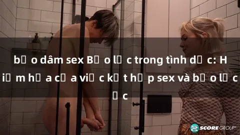 bạo dâm sex Bạo lực trong tình dục: Hiểm họa của việc kết hợp sex và bạo lực