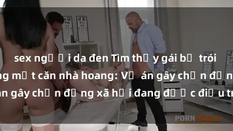 sex người da đen Tìm thấy gái bị trói và bị hiếp dâm trong một căn nhà hoang: Vụ án gây chấn động xã hội đang được điều tra vào.
