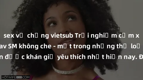 sex vợ chồng vietsub Trải nghiệm cảm xúc thăng hoa với jav SM không che - một trong những thể loại phim người lớn được khán giả yêu thích nhất hiện nay. Đảm bảo đem lại sự hấp dẫn, kích thích tối đa c