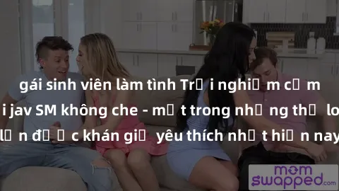 gái sinh viên làm tình Trải nghiệm cảm xúc thăng hoa với jav SM không che - một trong những thể loại phim người lớn được khán giả yêu thích nhất hiện nay. Đảm bảo đem lại sự hấp dẫn, kích thích tối đa