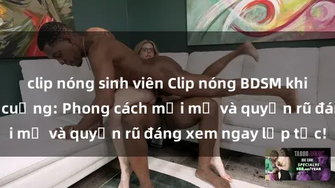 clip nóng sinh viên Clip nóng BDSM khiến người xem phát cuồng: Phong cách mới mẻ và quyến rũ đáng xem ngay lập tức!