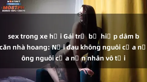 sex trong xe hơi Gái trẻ bị hiếp dâm bạo lực trong căn nhà hoang: Nỗi đau không nguôi của nạn nhân vô tội