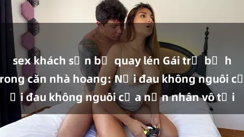 sex khách sạn bị quay lén Gái trẻ bị hiếp dâm bạo lực trong căn nhà hoang: Nỗi đau không nguôi của nạn nhân vô tội