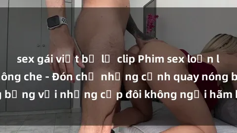 sex gái việt bị lộ clip Phim sex loạn luân đầy kích thích không che - Đón chờ những cảnh quay nóng bỏng với những cặp đôi không ngại hãm hiếp gia đình trong lòng