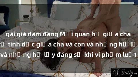 gái già dâm đãng Mối quan hệ giữa cha và con: Sự thật về tình dục giữa cha và con và những hệ lụy đáng sợ khi vi phạm luật pháp.