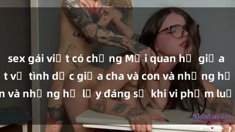 sex gái việt có chồng Mối quan hệ giữa cha và con: Sự thật về tình dục giữa cha và con và những hệ lụy đáng sợ khi vi phạm luật pháp.