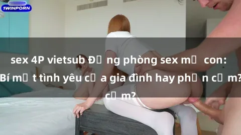 sex 4P vietsub Động phòng sex mẹ con: Bí mật tình yêu của gia đình hay phản cảm?